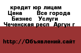 кредит юр лицам  › Цена ­ 0 - Все города Бизнес » Услуги   . Чеченская респ.,Аргун г.